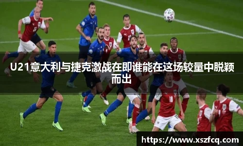 U21意大利与捷克激战在即谁能在这场较量中脱颖而出